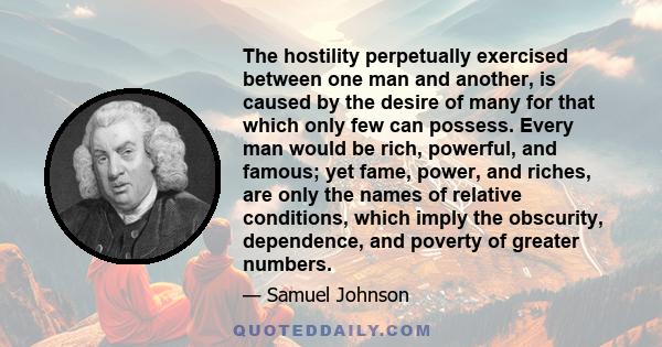 The hostility perpetually exercised between one man and another, is caused by the desire of many for that which only few can possess. Every man would be rich, powerful, and famous; yet fame, power, and riches, are only