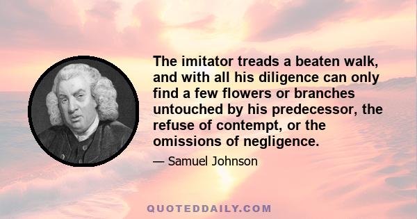 The imitator treads a beaten walk, and with all his diligence can only find a few flowers or branches untouched by his predecessor, the refuse of contempt, or the omissions of negligence.