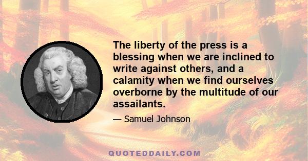 The liberty of the press is a blessing when we are inclined to write against others, and a calamity when we find ourselves overborne by the multitude of our assailants.