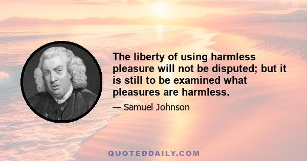 The liberty of using harmless pleasure will not be disputed; but it is still to be examined what pleasures are harmless.