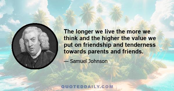 The longer we live the more we think and the higher the value we put on friendship and tenderness towards parents and friends.