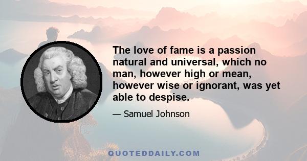 The love of fame is a passion natural and universal, which no man, however high or mean, however wise or ignorant, was yet able to despise.