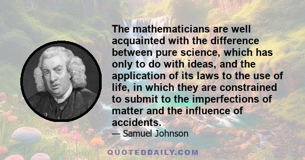 The mathematicians are well acquainted with the difference between pure science, which has only to do with ideas, and the application of its laws to the use of life, in which they are constrained to submit to the