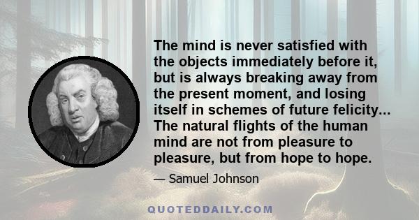 The mind is never satisfied with the objects immediately before it, but is always breaking away from the present moment, and losing itself in schemes of future felicity... The natural flights of the human mind are not