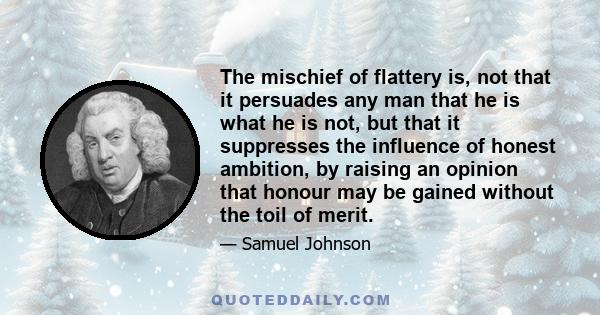 The mischief of flattery is, not that it persuades any man that he is what he is not, but that it suppresses the influence of honest ambition, by raising an opinion that honour may be gained without the toil of merit.