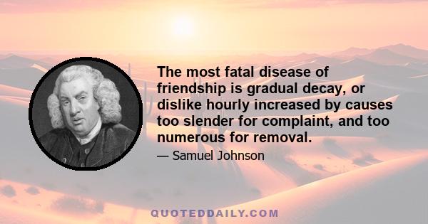 The most fatal disease of friendship is gradual decay, or dislike hourly increased by causes too slender for complaint, and too numerous for removal.