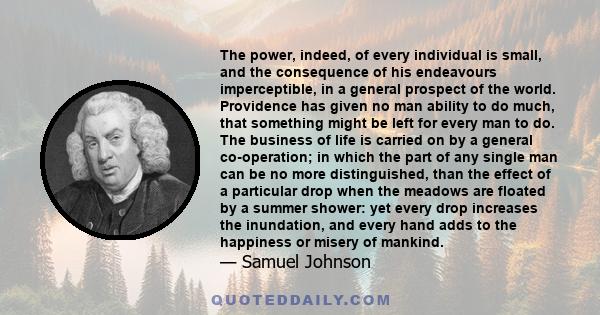 The power, indeed, of every individual is small, and the consequence of his endeavours imperceptible, in a general prospect of the world. Providence has given no man ability to do much, that something might be left for