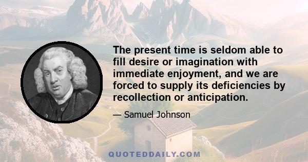 The present time is seldom able to fill desire or imagination with immediate enjoyment, and we are forced to supply its deficiencies by recollection or anticipation.