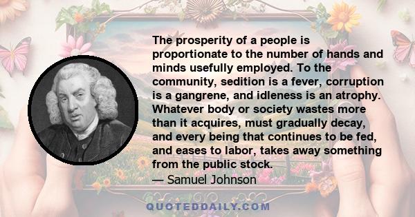 The prosperity of a people is proportionate to the number of hands and minds usefully employed. To the community, sedition is a fever, corruption is a gangrene, and idleness is an atrophy. Whatever body or society