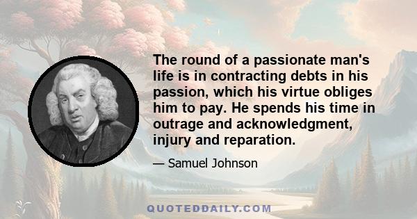 The round of a passionate man's life is in contracting debts in his passion, which his virtue obliges him to pay. He spends his time in outrage and acknowledgment, injury and reparation.