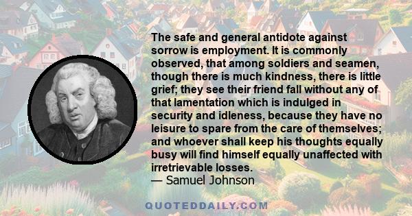 The safe and general antidote against sorrow is employment. It is commonly observed, that among soldiers and seamen, though there is much kindness, there is little grief; they see their friend fall without any of that