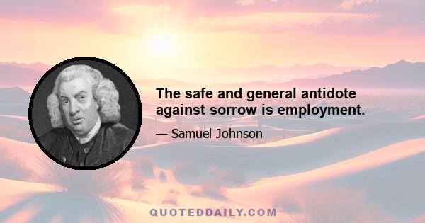 The safe and general antidote against sorrow is employment.