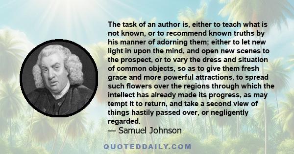 The task of an author is, either to teach what is not known, or to recommend known truths by his manner of adorning them; either to let new light in upon the mind, and open new scenes to the prospect, or to vary the