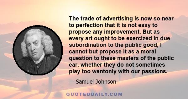 The trade of advertising is now so near to perfection that it is not easy to propose any improvement. But as every art ought to be exercized in due subordination to the public good, I cannot but propose it as a moral