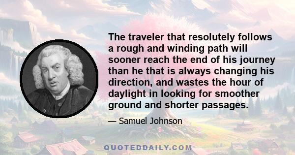 The traveler that resolutely follows a rough and winding path will sooner reach the end of his journey than he that is always changing his direction, and wastes the hour of daylight in looking for smoother ground and