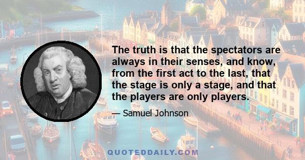 The truth is that the spectators are always in their senses, and know, from the first act to the last, that the stage is only a stage, and that the players are only players.