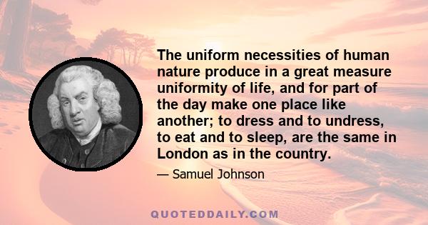 The uniform necessities of human nature produce in a great measure uniformity of life, and for part of the day make one place like another; to dress and to undress, to eat and to sleep, are the same in London as in the