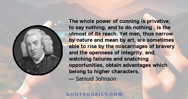 The whole power of cunning is privative; to say nothing, and to do nothing , is the utmost of its reach. Yet men, thus narrow by nature and mean by art, are sometimes able to rise by the miscarriages of bravery and the