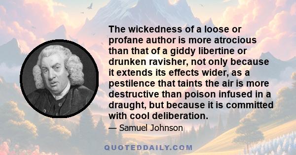 The wickedness of a loose or profane author is more atrocious than that of a giddy libertine or drunken ravisher, not only because it extends its effects wider, as a pestilence that taints the air is more destructive