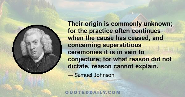 Their origin is commonly unknown; for the practice often continues when the cause has ceased, and concerning superstitious ceremonies it is in vain to conjecture; for what reason did not dictate, reason cannot explain.