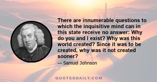 There are innumerable questions to which the inquisitive mind can in this state receive no answer: Why do you and I exist? Why was this world created? Since it was to be created, why was it not created sooner?