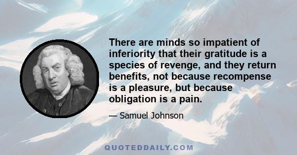 There are minds so impatient of inferiority that their gratitude is a species of revenge, and they return benefits, not because recompense is a pleasure, but because obligation is a pain.