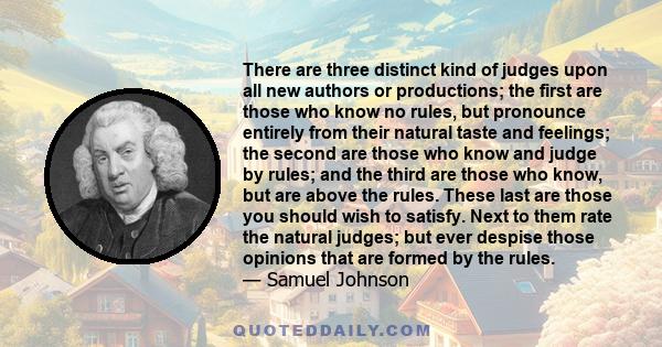 There are three distinct kind of judges upon all new authors or productions; the first are those who know no rules, but pronounce entirely from their natural taste and feelings; the second are those who know and judge