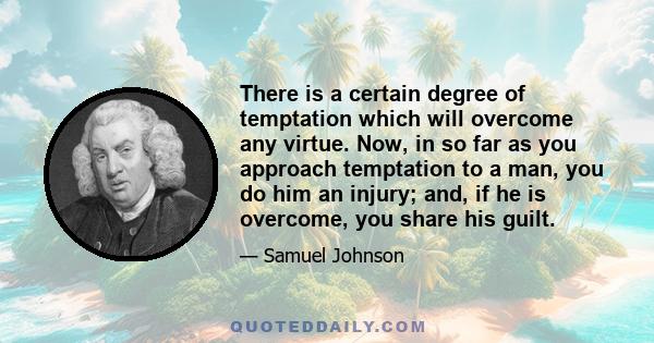 There is a certain degree of temptation which will overcome any virtue. Now, in so far as you approach temptation to a man, you do him an injury; and, if he is overcome, you share his guilt.