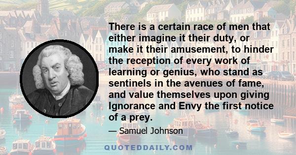 There is a certain race of men that either imagine it their duty, or make it their amusement, to hinder the reception of every work of learning or genius, who stand as sentinels in the avenues of fame, and value