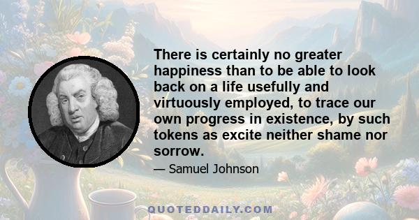 There is certainly no greater happiness than to be able to look back on a life usefully and virtuously employed, to trace our own progress in existence, by such tokens as excite neither shame nor sorrow.