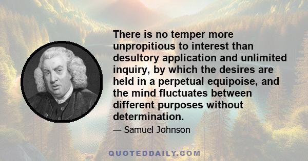 There is no temper more unpropitious to interest than desultory application and unlimited inquiry, by which the desires are held in a perpetual equipoise, and the mind fluctuates between different purposes without