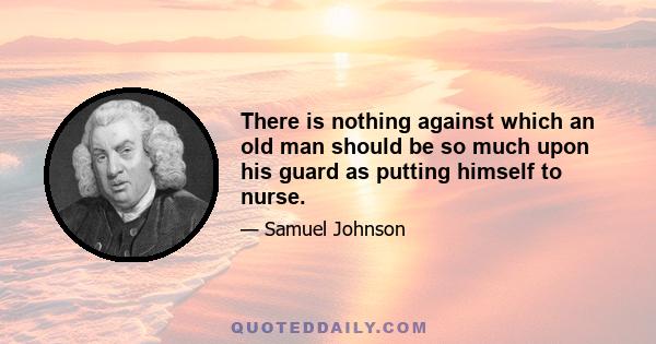 There is nothing against which an old man should be so much upon his guard as putting himself to nurse.