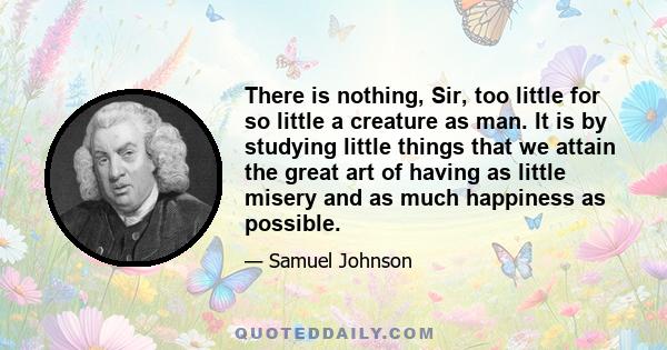 There is nothing, Sir, too little for so little a creature as man. It is by studying little things that we attain the great art of having as little misery and as much happiness as possible.