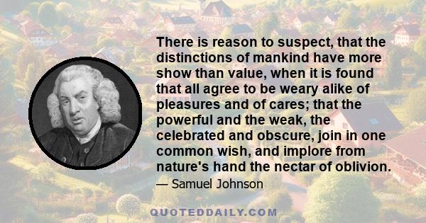 There is reason to suspect, that the distinctions of mankind have more show than value, when it is found that all agree to be weary alike of pleasures and of cares; that the powerful and the weak, the celebrated and