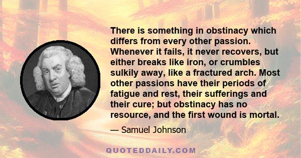 There is something in obstinacy which differs from every other passion. Whenever it fails, it never recovers, but either breaks like iron, or crumbles sulkily away, like a fractured arch. Most other passions have their