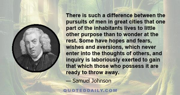 There is such a difference between the pursuits of men in great cities that one part of the inhabitants lives to little other purpose than to wonder at the rest. Some have hopes and fears, wishes and aversions, which