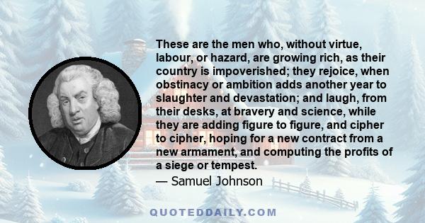 These are the men who, without virtue, labour, or hazard, are growing rich, as their country is impoverished; they rejoice, when obstinacy or ambition adds another year to slaughter and devastation; and laugh, from