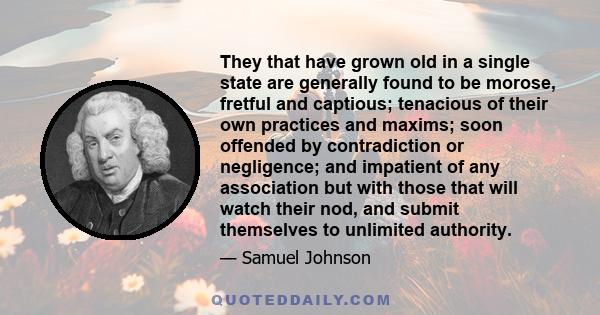 They that have grown old in a single state are generally found to be morose, fretful and captious; tenacious of their own practices and maxims; soon offended by contradiction or negligence; and impatient of any