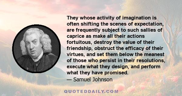 They whose activity of imagination is often shifting the scenes of expectation, are frequently subject to such sallies of caprice as make all their actions fortuitous, destroy the value of their friendship, obstruct the 