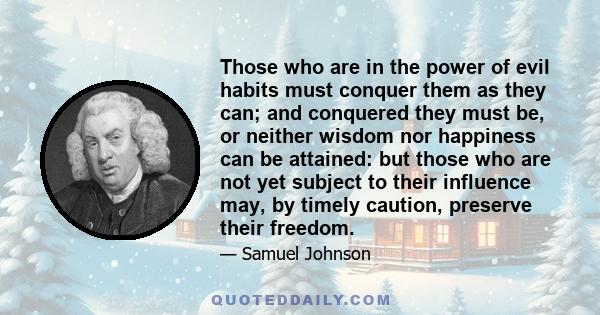 Those who are in the power of evil habits must conquer them as they can; and conquered they must be, or neither wisdom nor happiness can be attained: but those who are not yet subject to their influence may, by timely