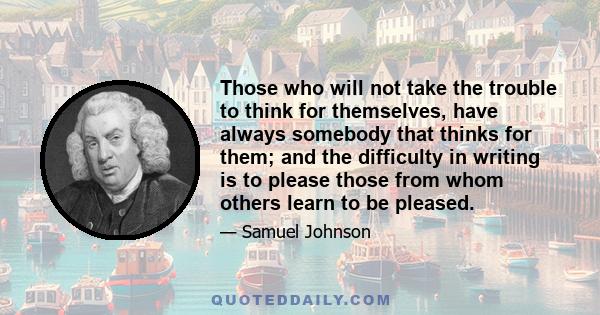 Those who will not take the trouble to think for themselves, have always somebody that thinks for them; and the difficulty in writing is to please those from whom others learn to be pleased.