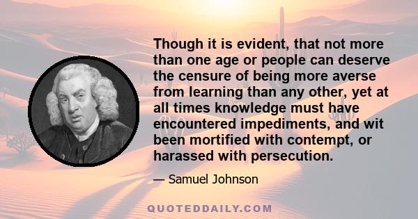 Though it is evident, that not more than one age or people can deserve the censure of being more averse from learning than any other, yet at all times knowledge must have encountered impediments, and wit been mortified