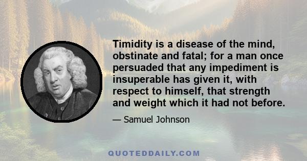 Timidity is a disease of the mind, obstinate and fatal; for a man once persuaded that any impediment is insuperable has given it, with respect to himself, that strength and weight which it had not before.