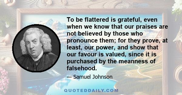 To be flattered is grateful, even when we know that our praises are not believed by those who pronounce them; for they prove, at least, our power, and show that our favour is valued, since it is purchased by the