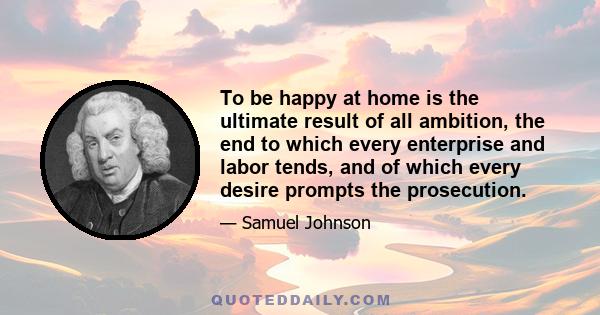 To be happy at home is the ultimate result of all ambition, the end to which every enterprise and labor tends, and of which every desire prompts the prosecution.