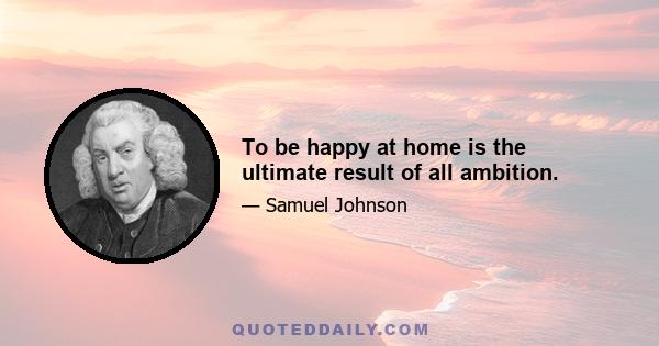 To be happy at home is the ultimate result of all ambition.