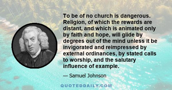 To be of no church is dangerous. Religion, of which the rewards are distant, and which is animated only by faith and hope, will glide by degrees out of the mind unless it be invigorated and reimpressed by external