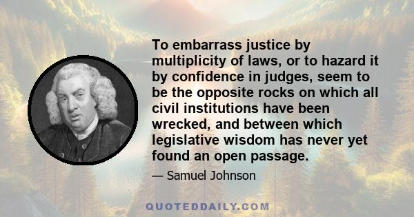 To embarrass justice by multiplicity of laws, or to hazard it by confidence in judges, seem to be the opposite rocks on which all civil institutions have been wrecked, and between which legislative wisdom has never yet