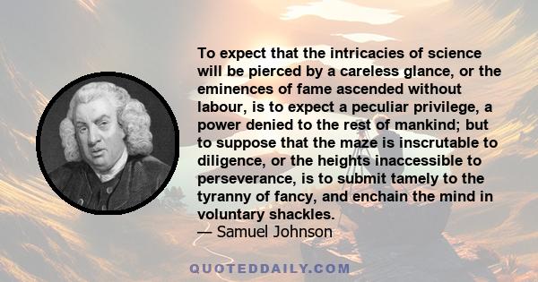 To expect that the intricacies of science will be pierced by a careless glance, or the eminences of fame ascended without labour, is to expect a peculiar privilege, a power denied to the rest of mankind; but to suppose