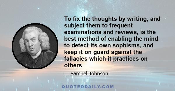 To fix the thoughts by writing, and subject them to frequent examinations and reviews, is the best method of enabling the mind to detect its own sophisms, and keep it on guard against the fallacies which it practices on 